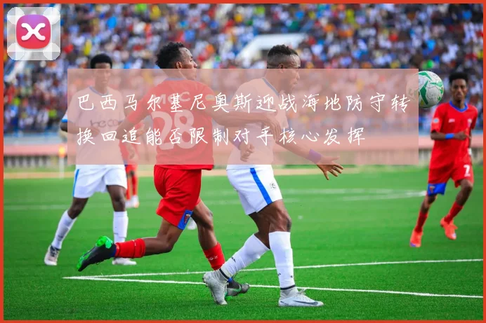巴西马尔基尼奥斯迎战海地防守转换回追能否限制对手核心发挥