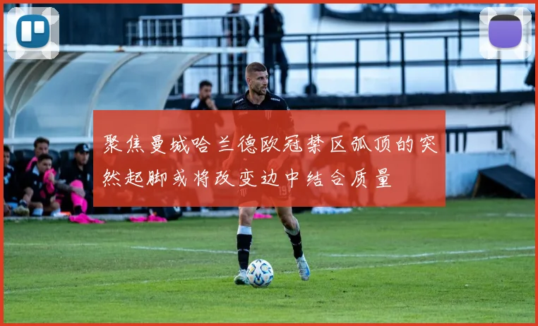 聚焦曼城哈兰德欧冠禁区弧顶的突然起脚或将改变边中结合质量
