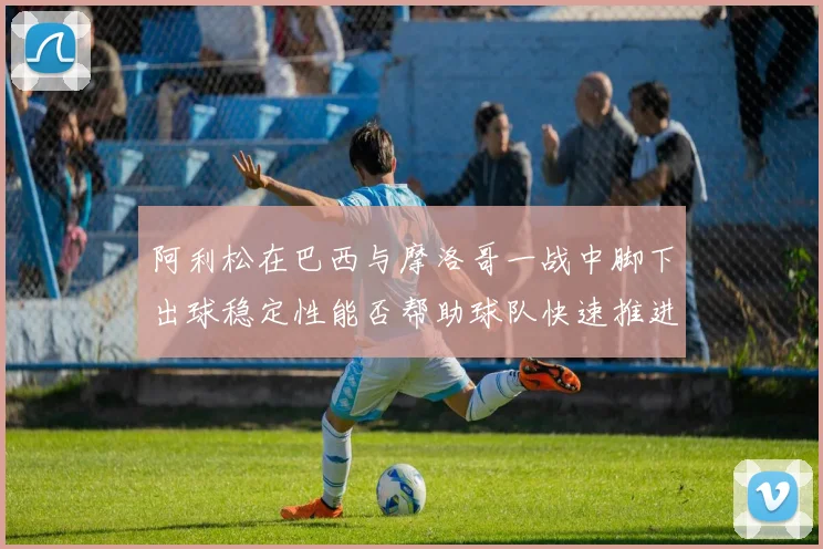 阿利松在巴西与摩洛哥一战中脚下出球稳定性能否帮助球队快速推进
