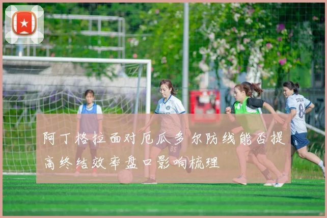 阿丁格拉面对厄瓜多尔防线能否提高终结效率盘口影响梳理