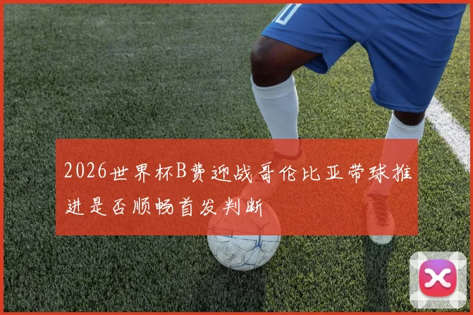 2026世界杯B费迎战哥伦比亚带球推进是否顺畅首发判断