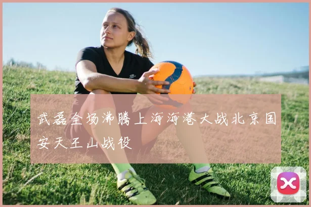 武磊全场沸腾上海海港大战北京国安天王山战役
