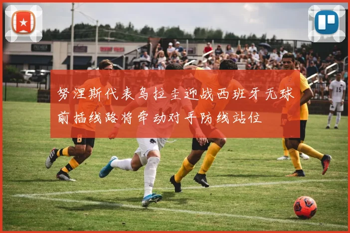 努涅斯代表乌拉圭迎战西班牙无球前插线路将牵动对手防线站位
