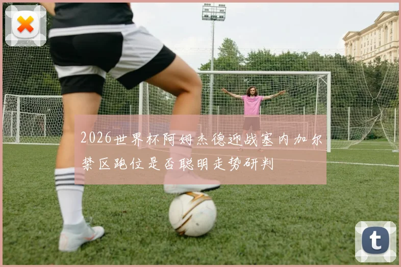 2026世界杯阿姆杰德迎战塞内加尔禁区跑位是否聪明走势研判