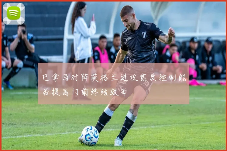 巴拿马对阵英格兰进攻宽度控制能否提高门前终结效率