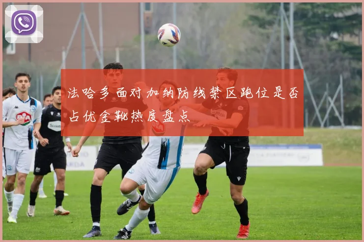 法哈多面对加纳防线禁区跑位是否占优金靴热度盘点