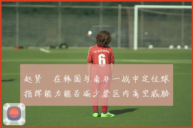赵贤祐在韩国与南非一战中定位球指挥能力能否减少禁区内高空威胁