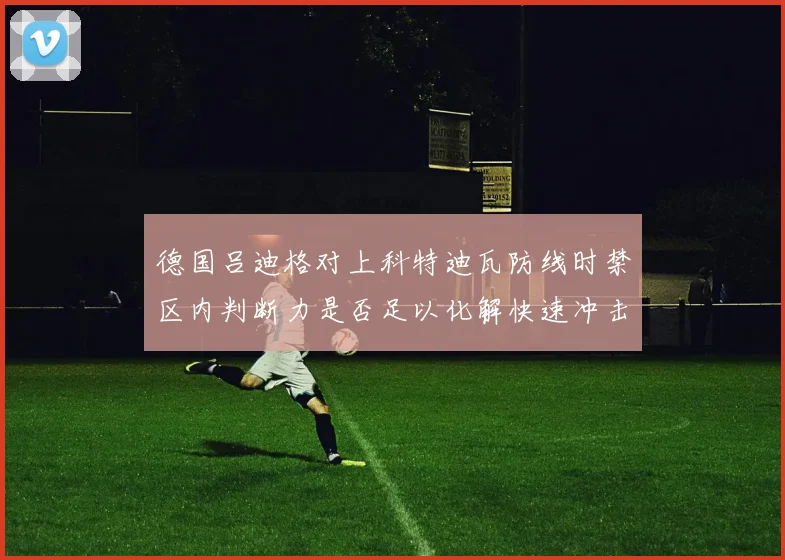 德国吕迪格对上科特迪瓦防线时禁区内判断力是否足以化解快速冲击