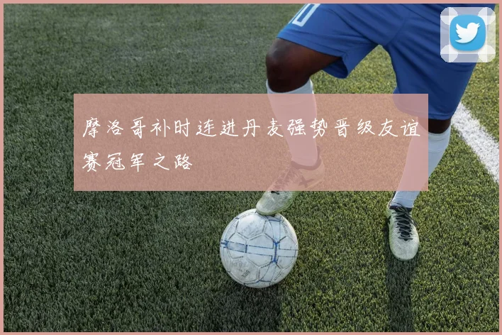 摩洛哥补时连进丹麦强势晋级友谊赛冠军之路