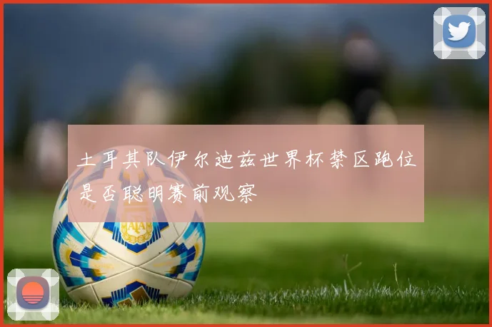 土耳其队伊尔迪兹世界杯禁区跑位是否聪明赛前观察
