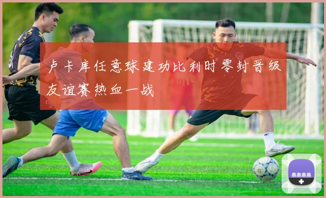 卢卡库任意球建功比利时零封晋级友谊赛热血一战