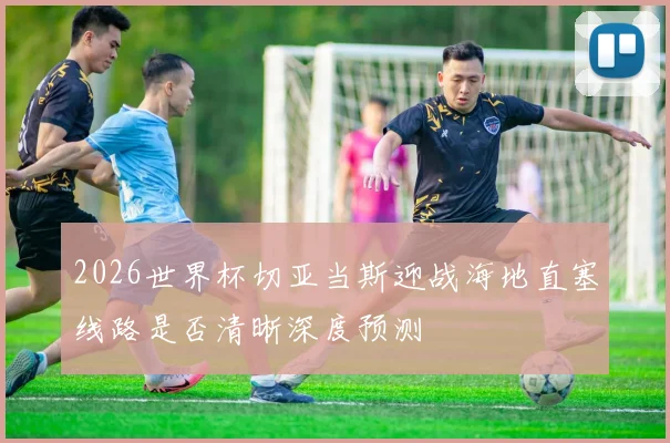 2026世界杯切亚当斯迎战海地直塞线路是否清晰深度预测