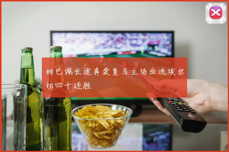 姆巴佩长途奔袭皇马主场血洗埃尔切四十连胜