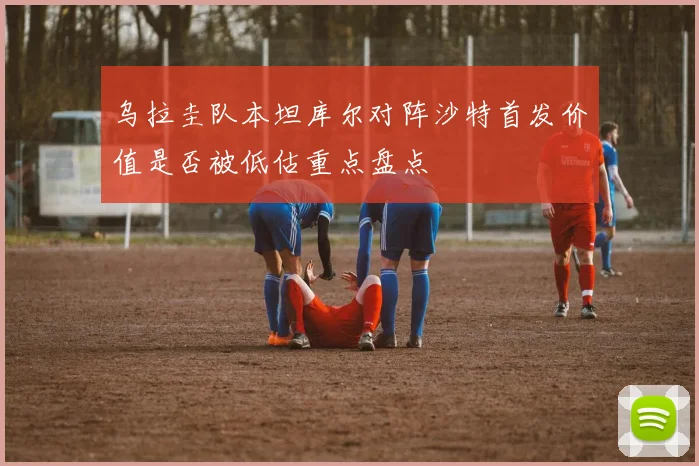 乌拉圭队本坦库尔对阵沙特首发价值是否被低估重点盘点