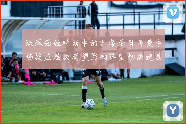 欧冠强强对话中的巴黎圣日耳曼中场接应层次有望影响阵型切换速度