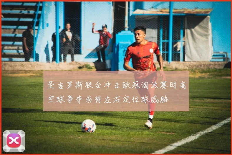 圣吉罗斯联合冲击欧冠淘汰赛时高空球争夺或将左右定位球威胁