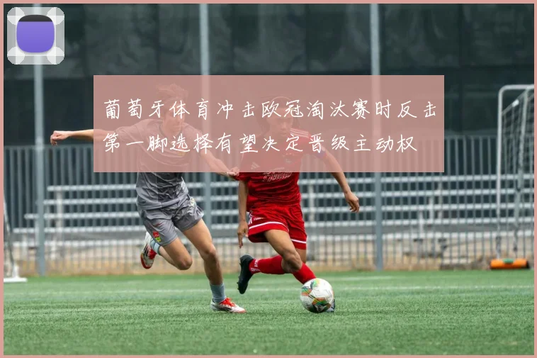 葡萄牙体育冲击欧冠淘汰赛时反击第一脚选择有望决定晋级主动权