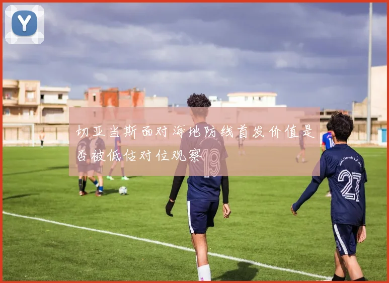 切亚当斯面对海地防线首发价值是否被低估对位观察