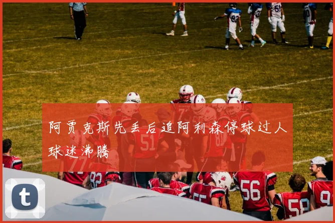 阿贾克斯先丢后追阿利森停球过人球迷沸腾