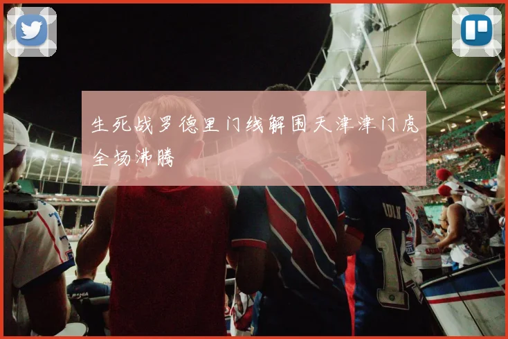 生死战罗德里门线解围天津津门虎全场沸腾