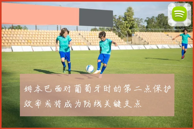 姆本巴面对葡萄牙时的第二点保护效率或将成为防线关键支点