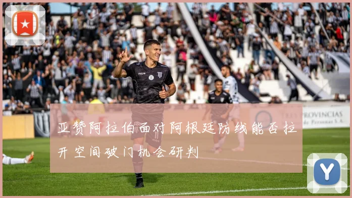 亚赞阿拉伯面对阿根廷防线能否拉开空间破门机会研判