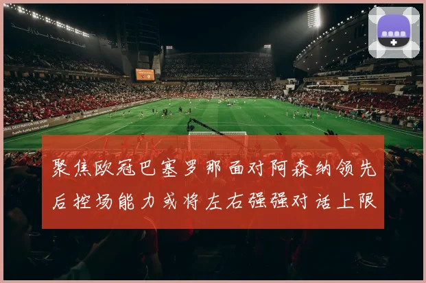 聚焦欧冠巴塞罗那面对阿森纳领先后控场能力或将左右强强对话上限