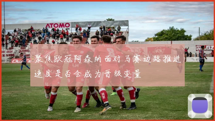 聚焦欧冠阿森纳面对马赛边路推进速度是否会成为晋级变量