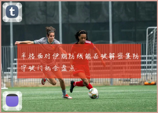 辛格面对伊朗防线能否破解密集防守破门机会盘点