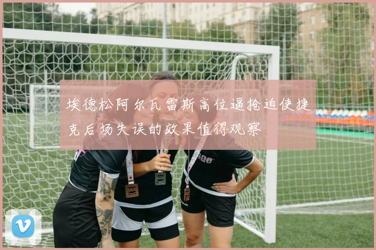 埃德松阿尔瓦雷斯高位逼抢迫使捷克后场失误的效果值得观察