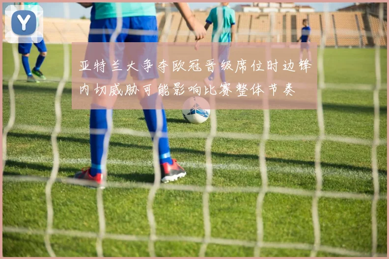亚特兰大争夺欧冠晋级席位时边锋内切威胁可能影响比赛整体节奏