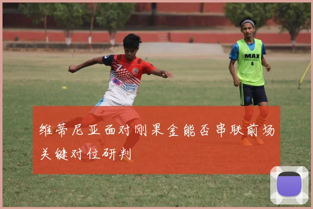 维蒂尼亚面对刚果金能否串联前场关键对位研判