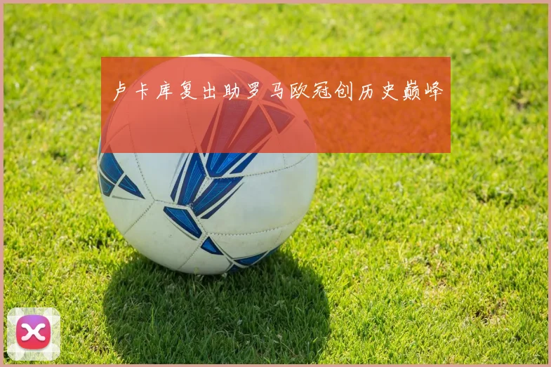 卢卡库复出助罗马欧冠创历史巅峰