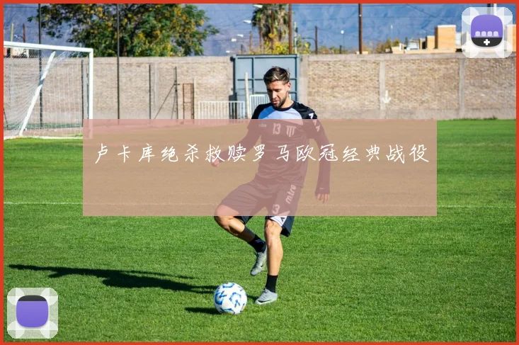 卢卡库绝杀救赎罗马欧冠经典战役