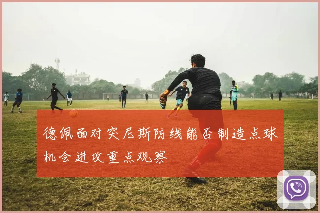 德佩面对突尼斯防线能否制造点球机会进攻重点观察