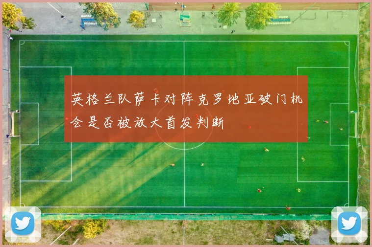 英格兰队萨卡对阵克罗地亚破门机会是否被放大首发判断
