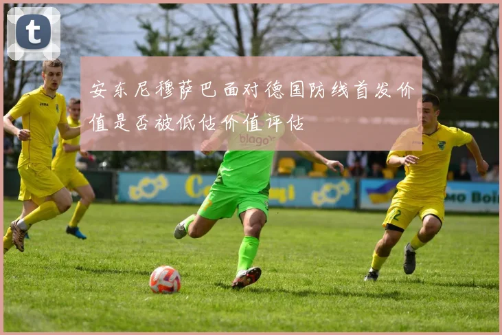 安东尼穆萨巴面对德国防线首发价值是否被低估价值评估