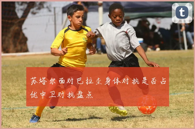 苏塔尔面对巴拉圭身体对抗是否占优中卫对抗盘点