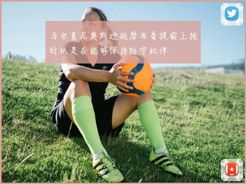 马尔基尼奥斯迎战摩洛哥提前上抢时机是否能够保持防守纪律