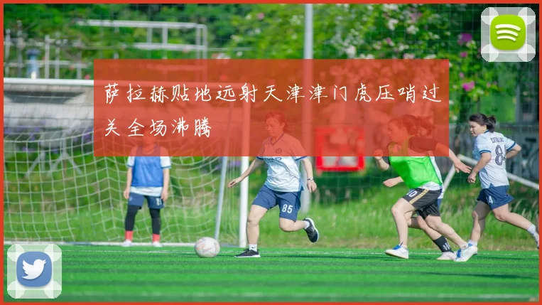 萨拉赫贴地远射天津津门虎压哨过关全场沸腾