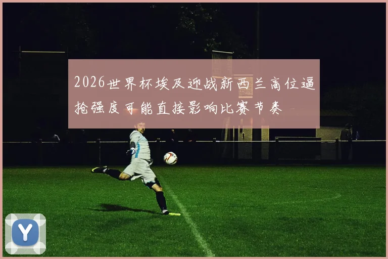2026世界杯埃及迎战新西兰高位逼抢强度可能直接影响比赛节奏