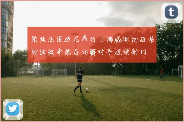 聚焦法国迈尼昂对上挪威时的近角封堵效率能否化解对手连续射门