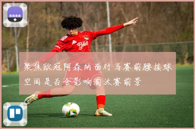 聚焦欧冠阿森纳面对马赛前腰接球空间是否会影响淘汰赛前景