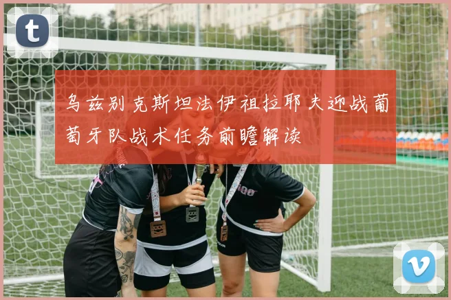 乌兹别克斯坦法伊祖拉耶夫迎战葡萄牙队战术任务前瞻解读