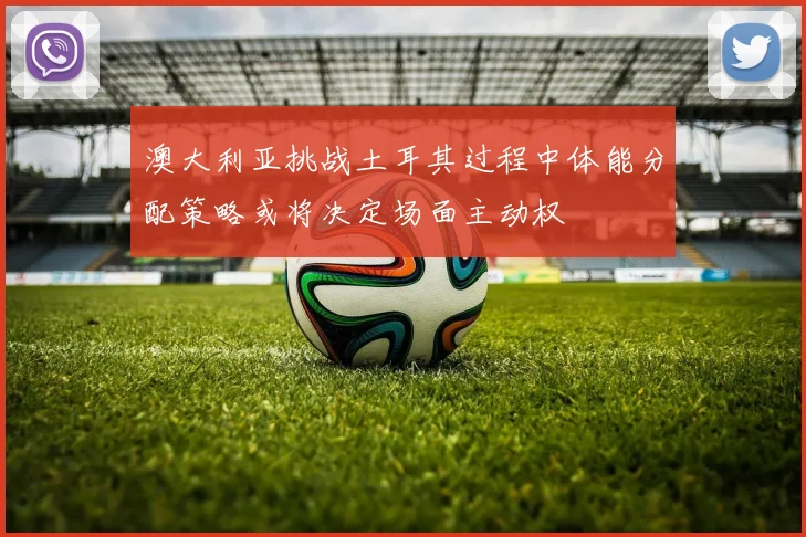 澳大利亚挑战土耳其过程中体能分配策略或将决定场面主动权