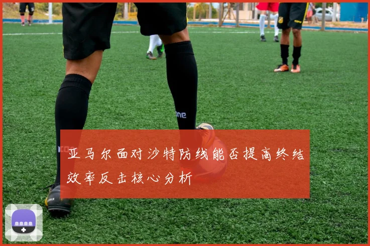 亚马尔面对沙特防线能否提高终结效率反击核心分析