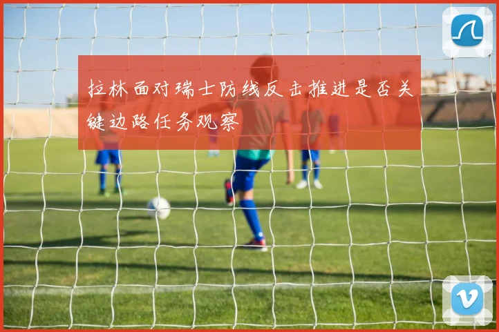 拉林面对瑞士防线反击推进是否关键边路任务观察