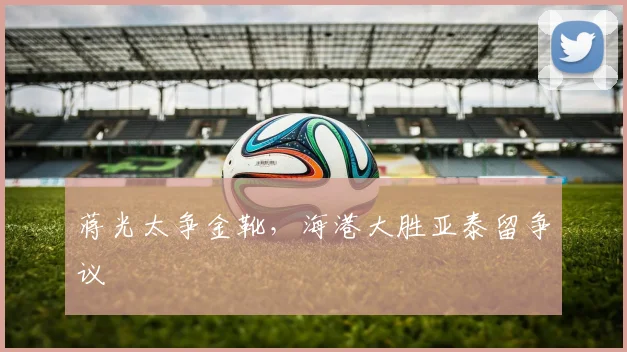 蒋光太争金靴，海港大胜亚泰留争议