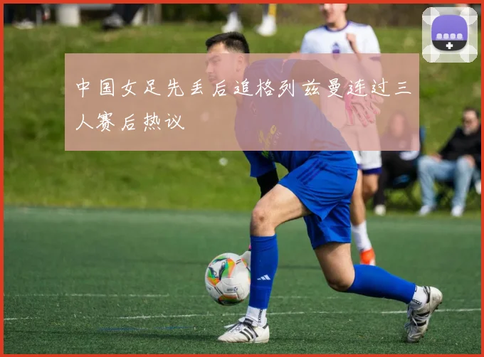 中国女足先丢后追格列兹曼连过三人赛后热议