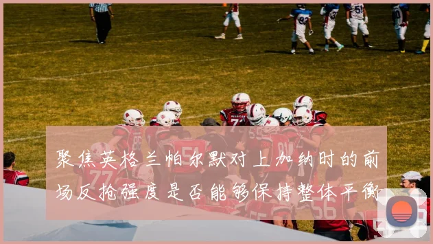 聚焦英格兰帕尔默对上加纳时的前场反抢强度是否能够保持整体平衡